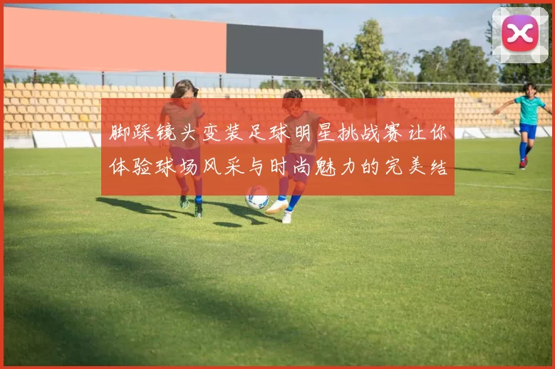 脚踩镜头变装足球明星挑战赛让你体验球场风采与时尚魅力的完美结合