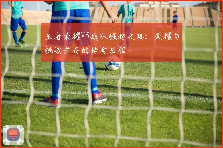 王者荣耀V5战队崛起之路：荣耀与挑战并存的传奇历程