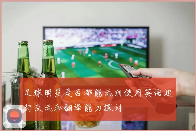 足球明星是否都能流利使用英语进行交流和翻译能力探讨
