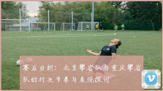 赛后分析：北京攀岩队与重庆攀岩队的对决节奏与表现探讨