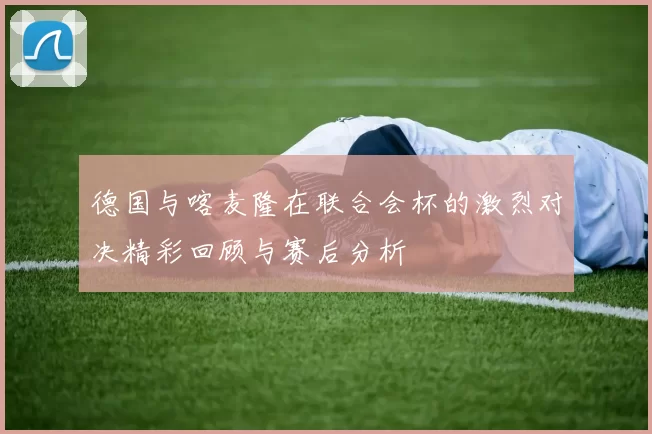 德国与喀麦隆在联合会杯的激烈对决精彩回顾与赛后分析
