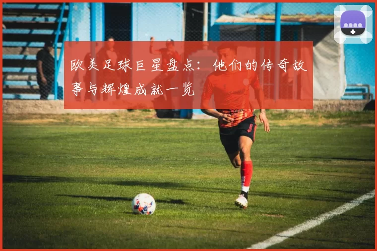 欧美足球巨星盘点：他们的传奇故事与辉煌成就一览